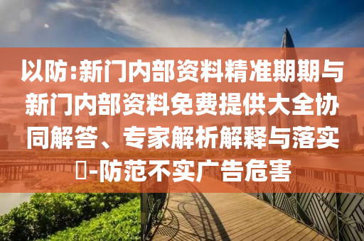 以防:新门内部资料精准期期与新门内部资料免费提供大全协同解答、专家解析解释与落实-防范不实广告危害